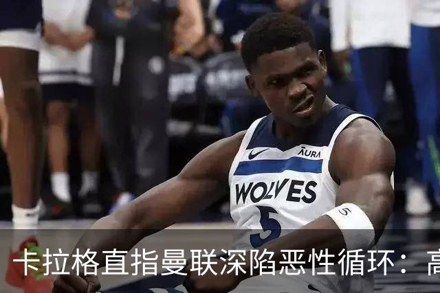 卡拉格直指曼联深陷恶性循环：高薪冗员难清理，砸钱无效难争欧冠